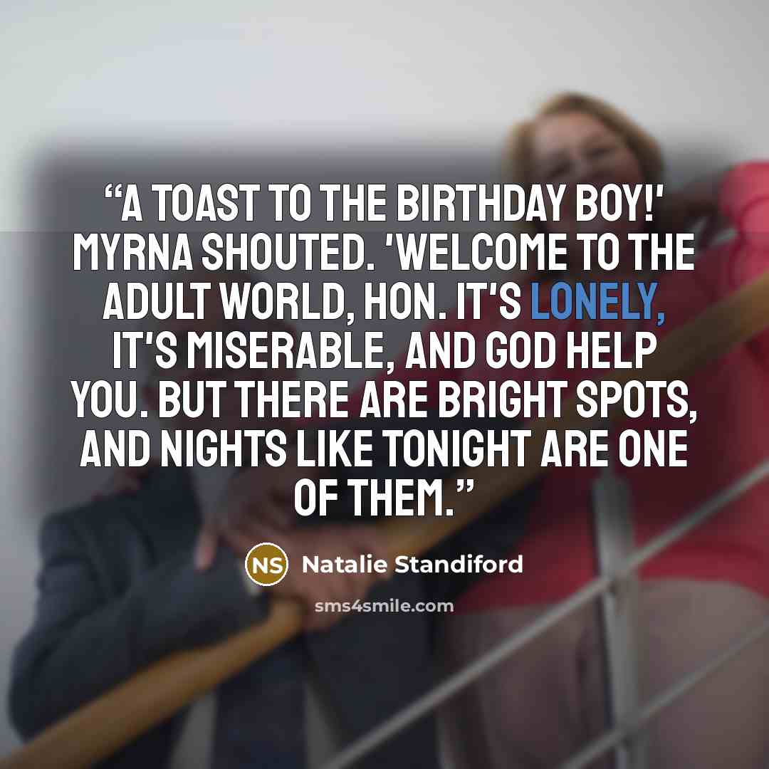 “A toast to the birthday boy!' Myrna shouted. 'Welcome to the adult world, hon. It's lonely, it's miserable, and God help you. But there are bright spots, and nights like tonight are one of them.” quote by Natalie Standiford