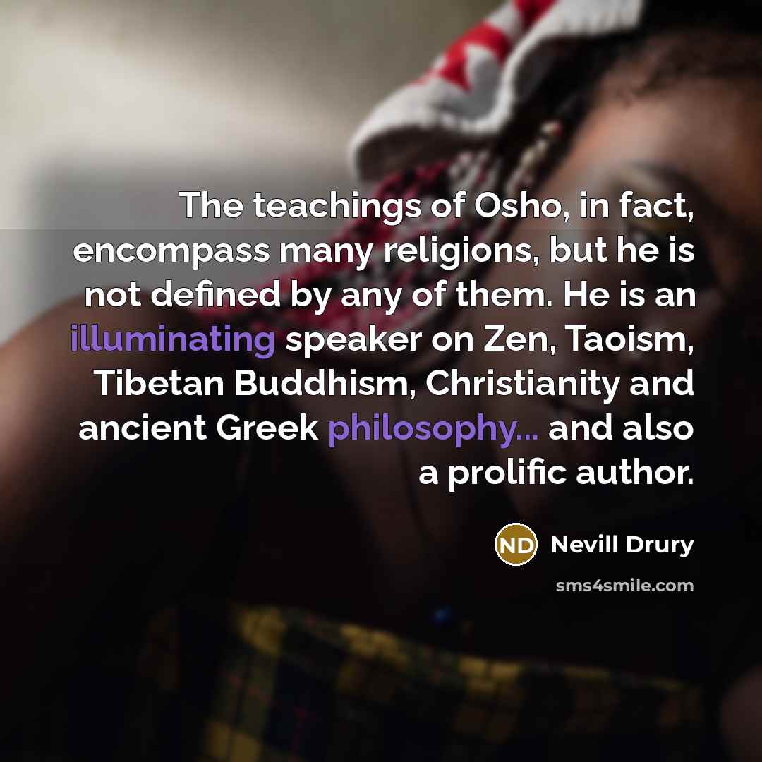 “The teachings of Osho, in fact, encompass many religions, but he is not defined by any of them. He is an illuminating speaker on Zen, Taoism, Tibetan Buddhism, Christianity and ancient Greek philosophy... and also a prolific author.” quote by Nevill Drury