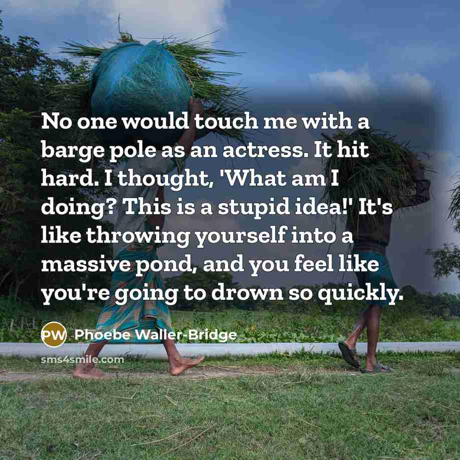 “No one would touch me with a barge pole as an actress. It hit hard. I thought, 'What am I doing? This is a stupid idea!' It's like throwing yourself into a massive pond, and you feel like you're going to drown so quickly.” quote by Phoebe Waller-Bridge