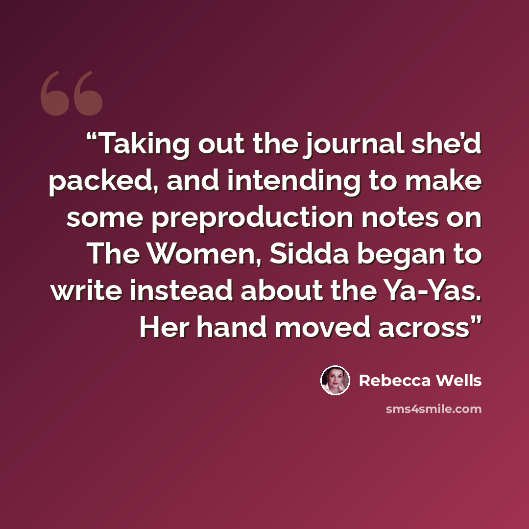 “Taking out the journal she’d packed, and intending to make some preproduction notes on The Women, Sidda began to write instead about the Ya-Yas. Her hand moved across” quote by Rebecca Wells