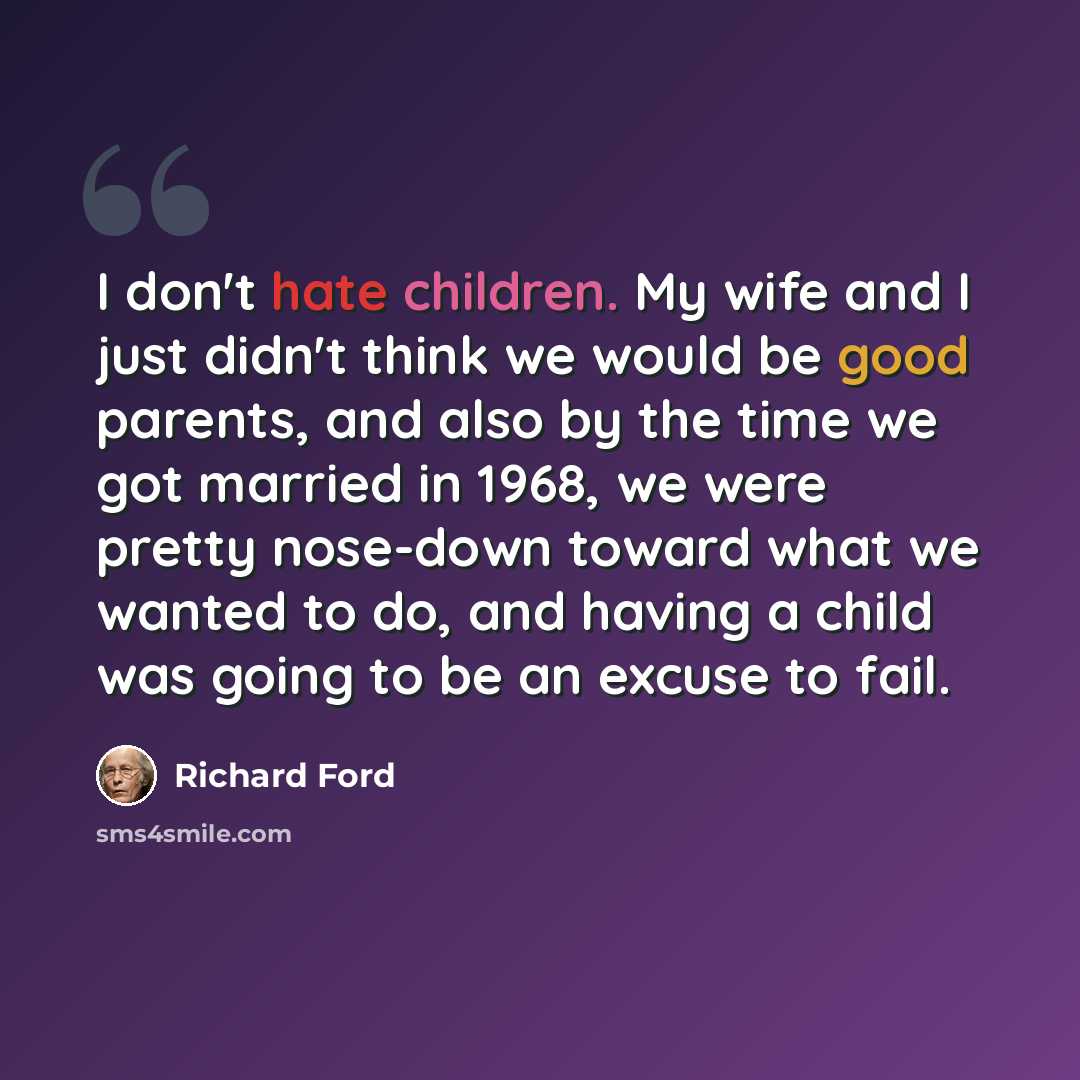 “I don't hate children. My wife and I just didn't think we would be good parents, and also by the time we got married in 1968, we were pretty nose-down toward what we wanted to do, and having a child was going to be an excuse to fail.” quote by Richard Ford