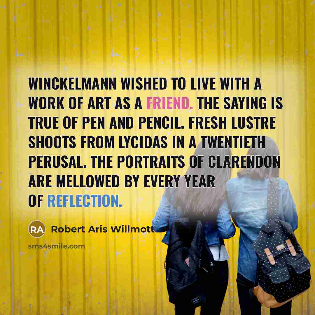 “Winckelmann wished to live with a work of art as a friend. The saying is true of pen and pencil. Fresh lustre shoots from Lycidas in a twentieth perusal. The portraits of Clarendon are mellowed by every year of reflection.” quote by Robert Aris Willmott