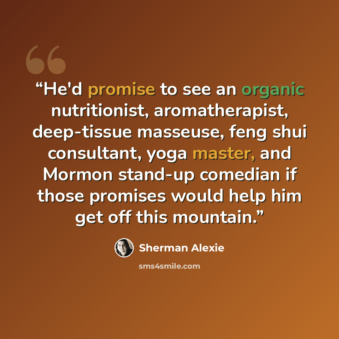 “He'd promise to see an organic nutritionist, aromatherapist, deep-tissue masseuse, feng shui consultant, yoga master, and Mormon stand-up comedian if those promises would help him get off this mountain.” quote by Sherman Alexie