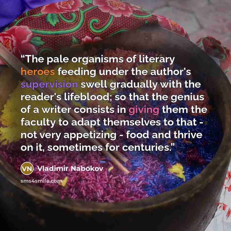 “The pale organisms of literary heroes feeding under the author's supervision swell gradually with the reader's lifeblood; so that the genius of a writer consists in giving them the faculty to adapt themselves to that - not very appetizing - food and thrive on it, sometimes for centuries.” quote by Vladimir Nabokov