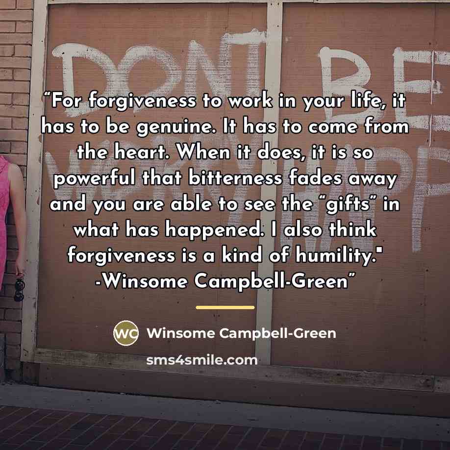 “For forgiveness to work in your life, it has to be genuine. It has to come from the heart. When it does, it is so powerful that bitterness fades away and you are able to see the “gifts” in what has happened. I also think forgiveness is a kind of humility." -Winsome Campbell-Green” quote by Winsome Campbell-Green