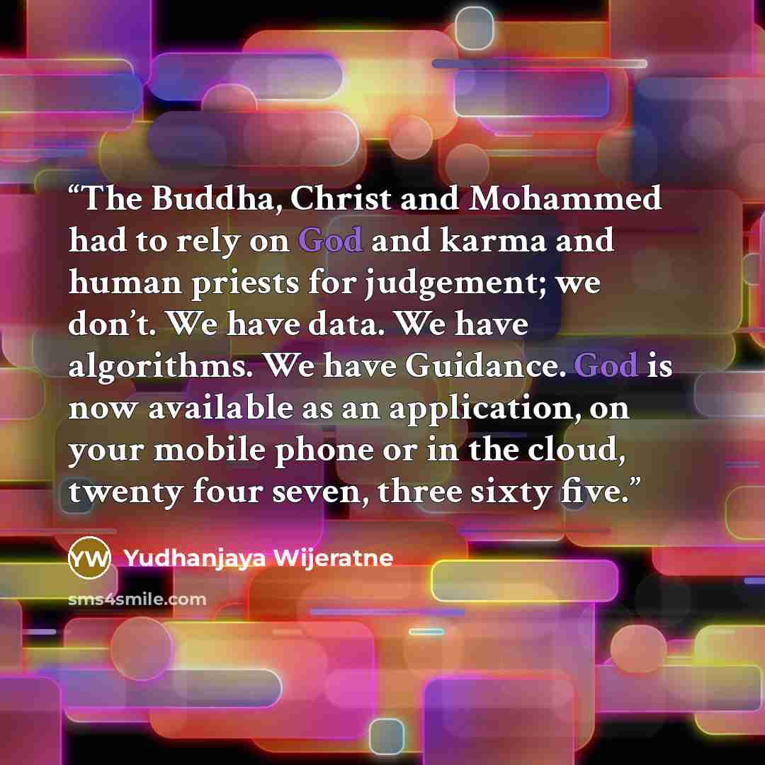 “The Buddha, Christ and Mohammed had to rely on God and karma and human priests for judgement; we don’t. We have data. We have algorithms. We have Guidance. God is now available as an application, on your mobile phone or in the cloud, twenty four seven, three sixty five.” quote by Yudhanjaya Wijeratne