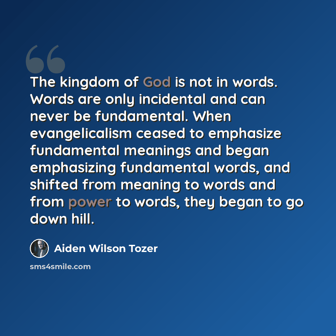 “The kingdom of God is not in words. Words are only incidental and can never be fundamental. When evangelicalism ceased to emphasize fundamental meanings and began emphasizing fundamental words, and shifted from meaning to words and from power to words, they began to go down hill.” quote by Aiden Wilson Tozer