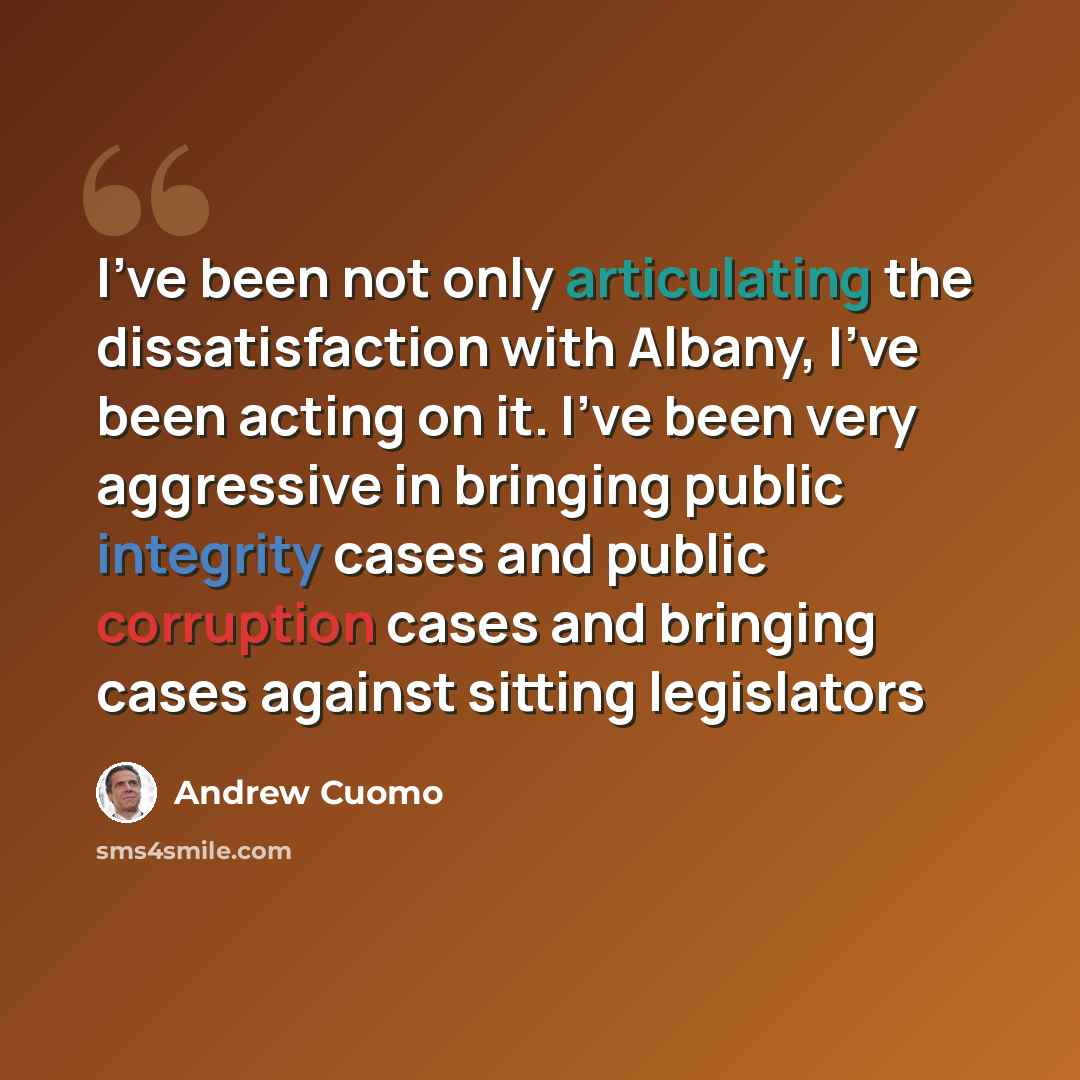 “I've been not only articulating the dissatisfaction with Albany, I've been acting on it. I've been very aggressive in bringing public integrity cases and public corruption cases and bringing cases against sitting legislators” quote by Andrew Cuomo