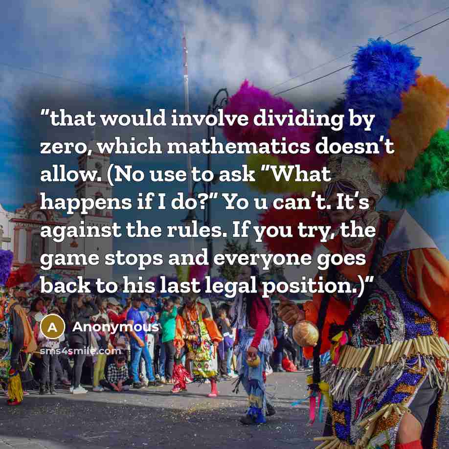 “that would involve dividing by zero, which mathematics doesn’t allow. (No use to ask “What happens if I do?” Yo u can’t. It’s against the rules. If you try, the game stops and everyone goes back to his last legal position.)” quote by Anonymous