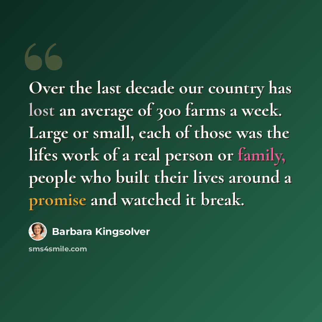“Over the last decade our country has lost an average of 300 farms a week. Large or small, each of those was the lifes work of a real person or family, people who built their lives around a promise and watched it break.” quote by Barbara Kingsolver