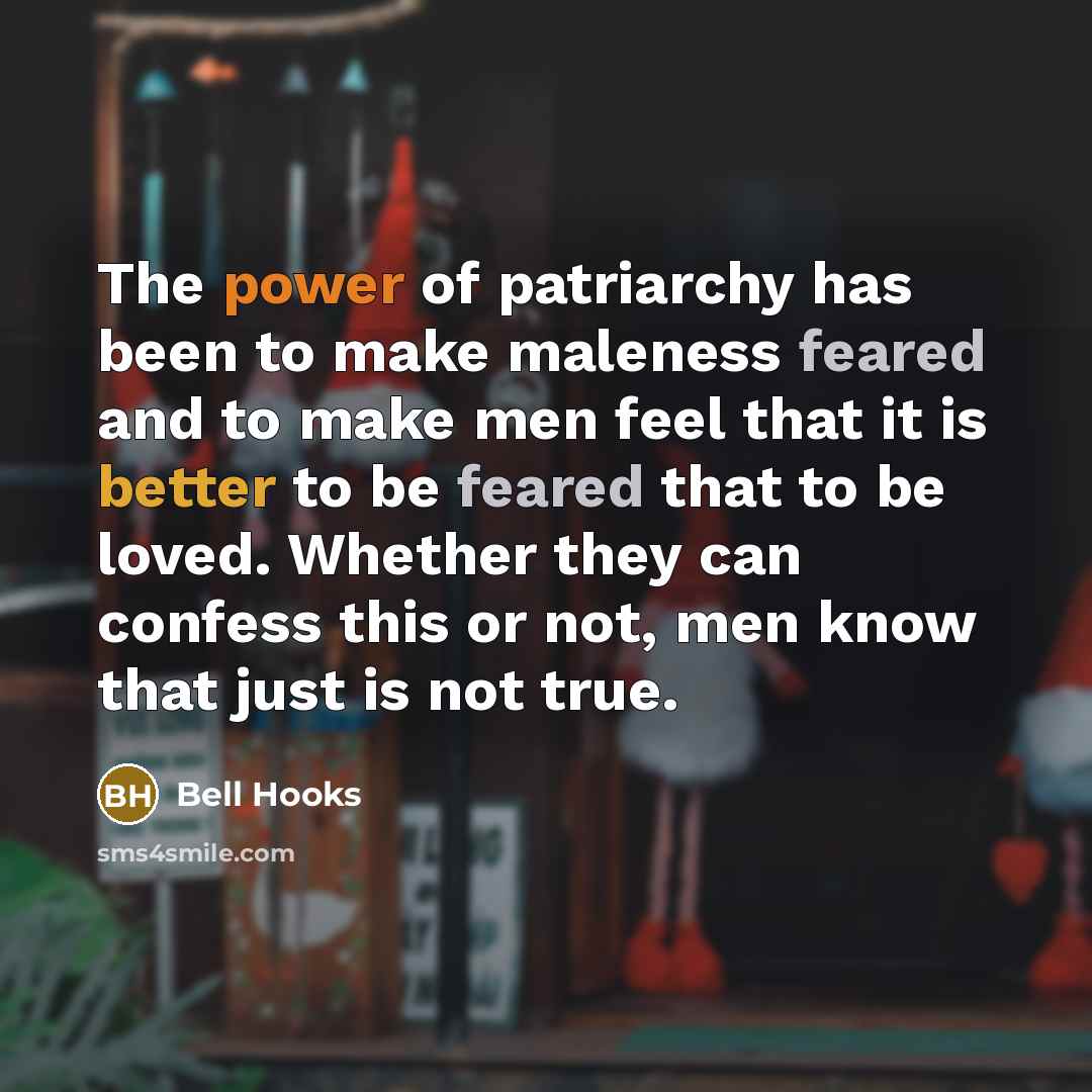 “The power of patriarchy has been to make maleness feared and to make men feel that it is better to be feared that to be loved. Whether they can confess this or not, men know that just is not true.” quote by Bell Hooks