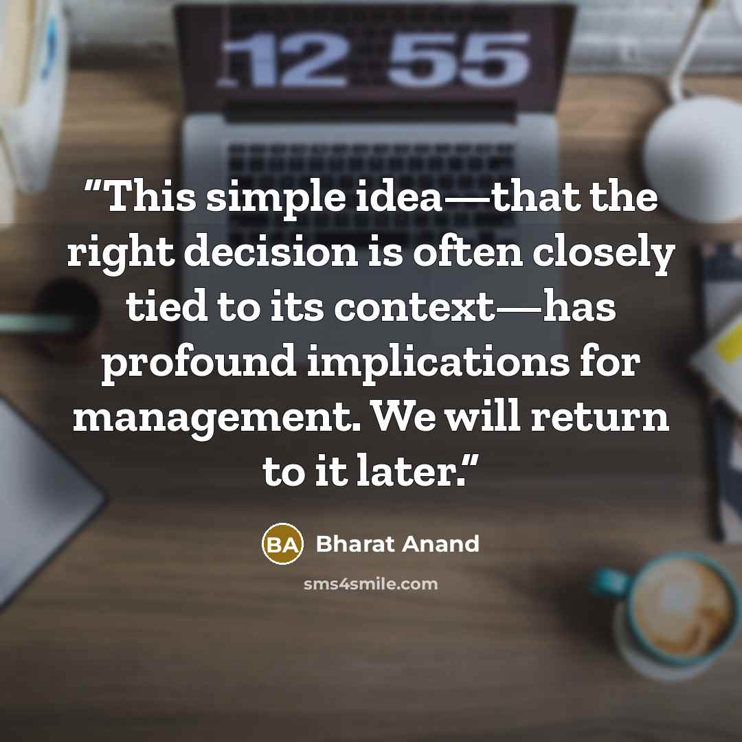 “This simple idea—that the right decision is often closely tied to its context—has profound implications for management. We will return to it later.” quote by Bharat Anand
