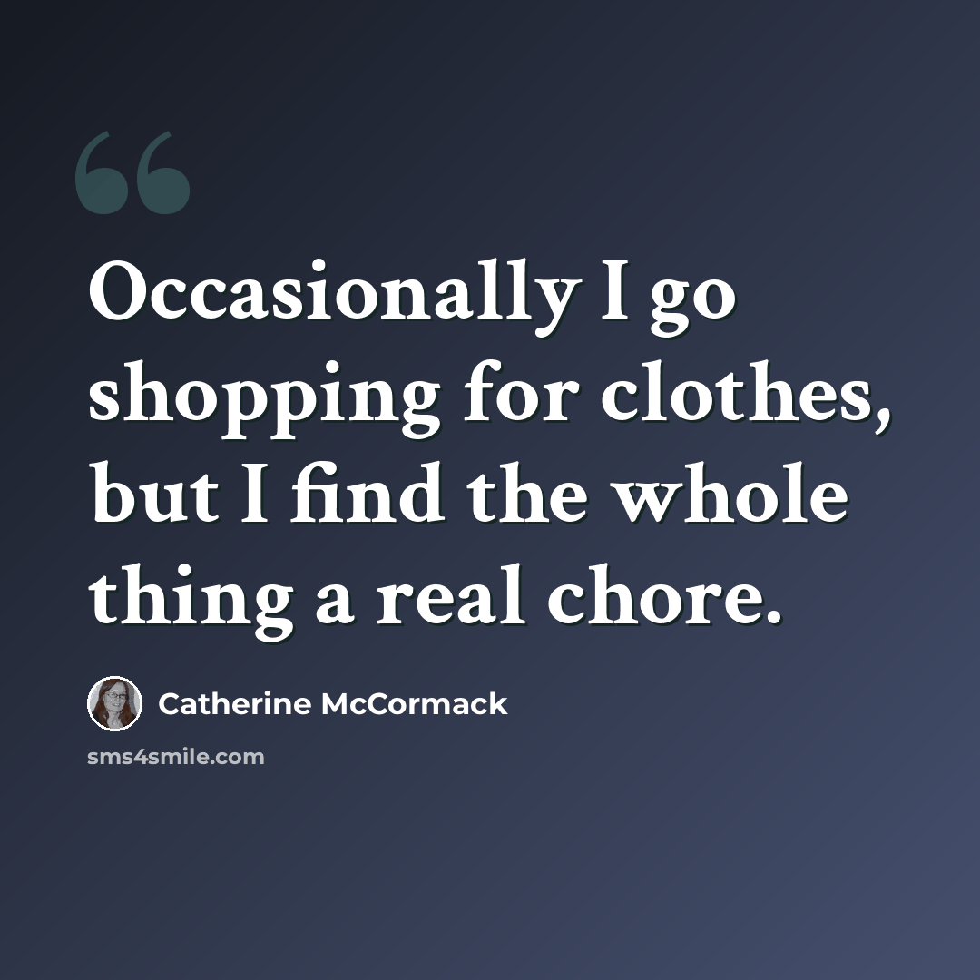 “Occasionally I go shopping for clothes, but I find the whole thing a real chore.” quote by Catherine McCormack