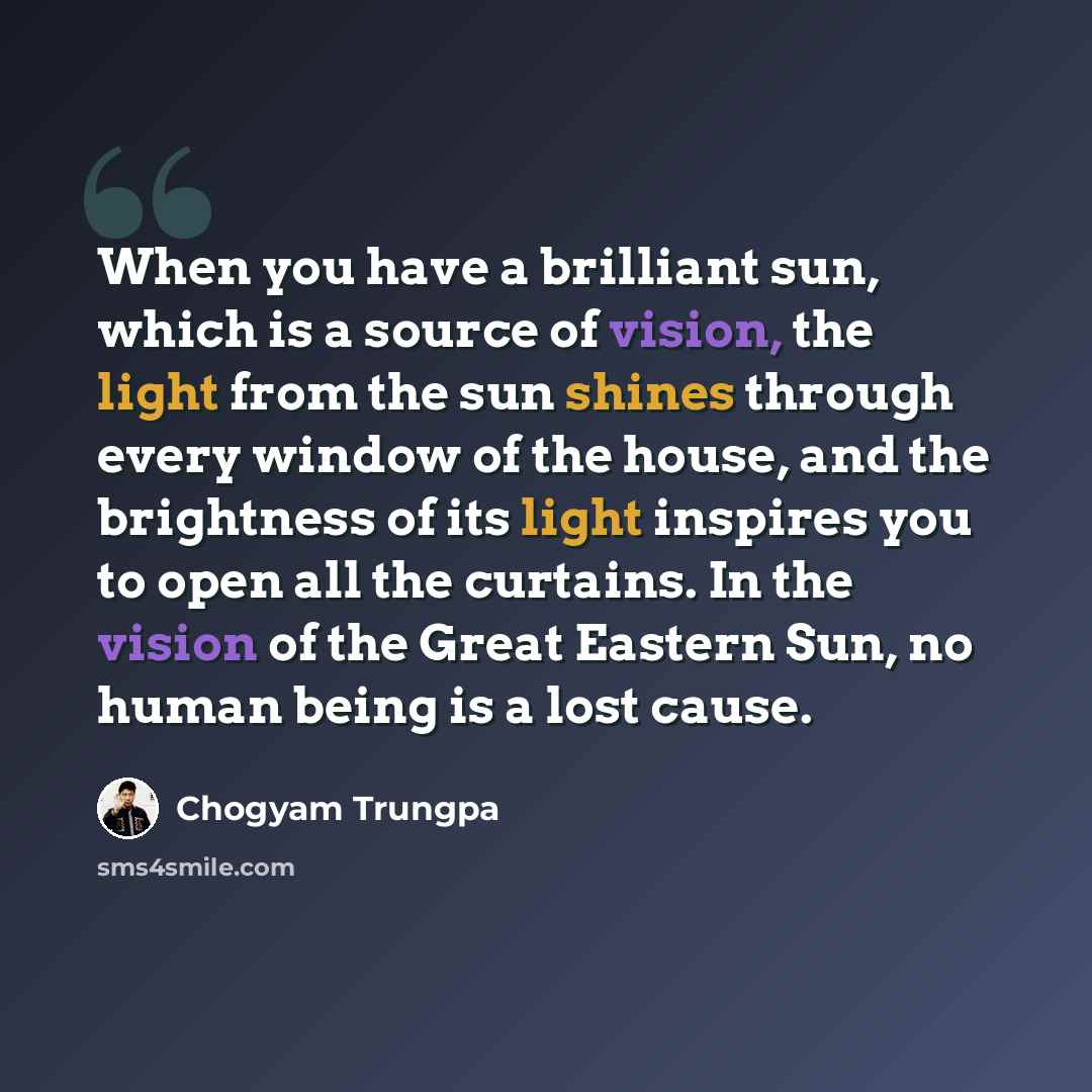 “When you have a brilliant sun, which is a source of vision, the light from the sun shines through every window of the house, and the brightness of its light inspires you to open all the curtains. In the vision of the Great Eastern Sun, no human being is a lost cause.” quote by Chogyam Trungpa