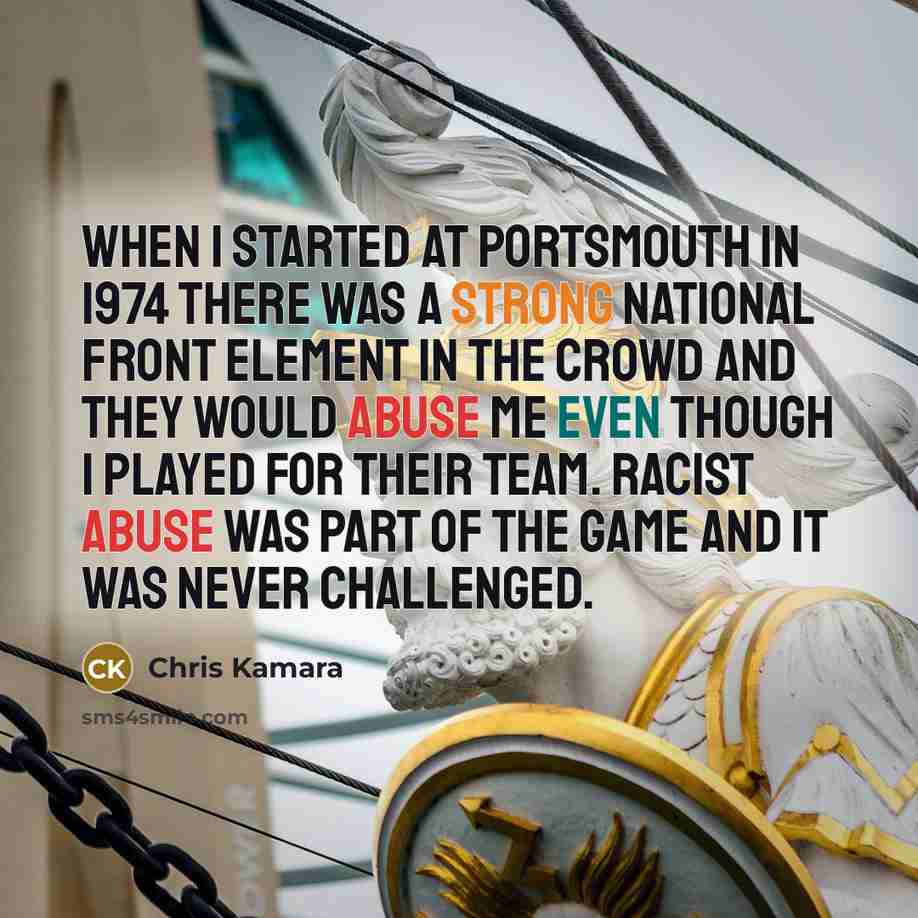 “When I started at Portsmouth in 1974 there was a strong National Front element in the crowd and they would abuse me even though I played for their team. Racist abuse was part of the game and it was never challenged.” quote by Chris Kamara