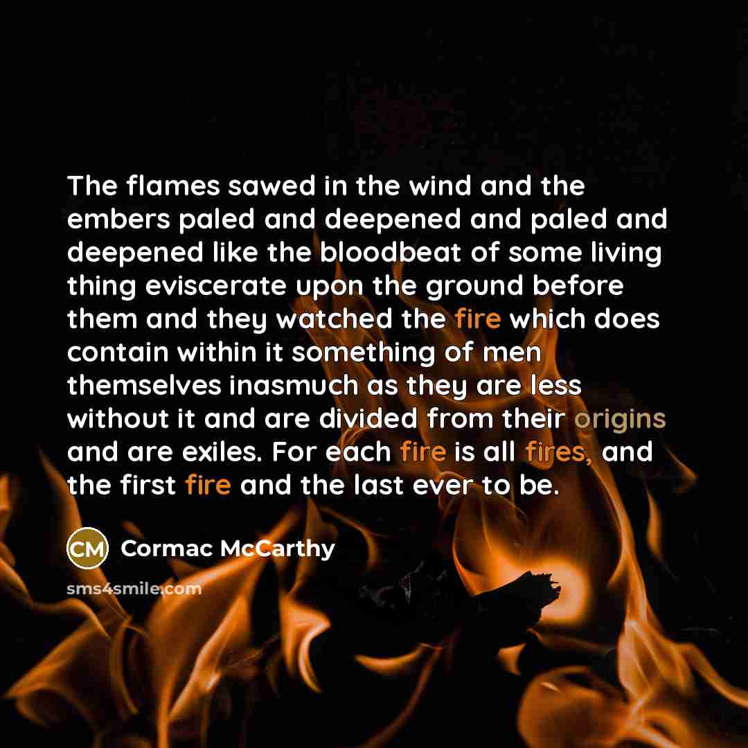 “The flames sawed in the wind and the embers paled and deepened and paled and deepened like the bloodbeat of some living thing eviscerate upon the ground before them and they watched the fire which does contain within it something of men themselves inasmuch as they are less without it and are…” quote by Cormac McCarthy