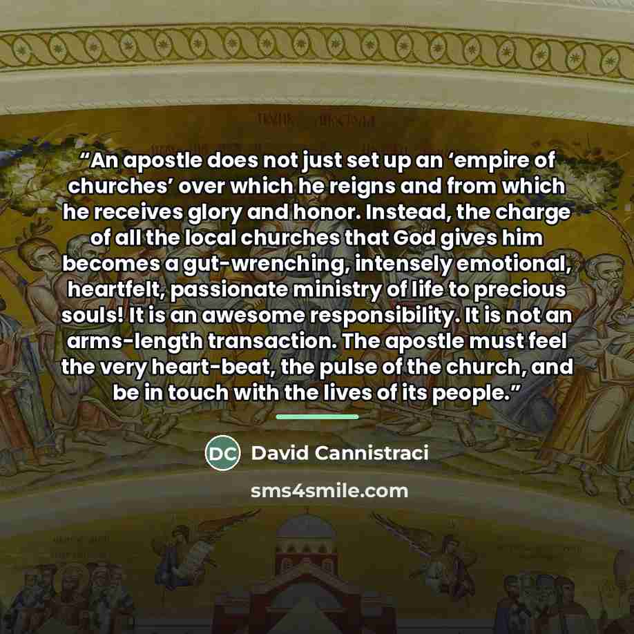 “An apostle does not just set up an ‘empire of churches’ over which he reigns and from which he receives glory and honor. Instead, the charge of all the local churches that God gives him becomes a gut-wrenching, intensely emotional, heartfelt, passionate ministry of life to precious souls! It is an…” quote by David Cannistraci