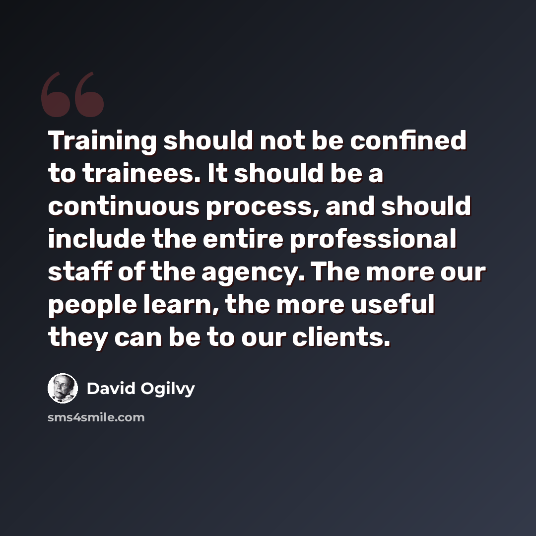 “Training should not be confined to trainees. It should be a continuous process, and should include the entire professional staff of the agency. The more our people learn, the more useful they can be to our clients.” quote by David Ogilvy
