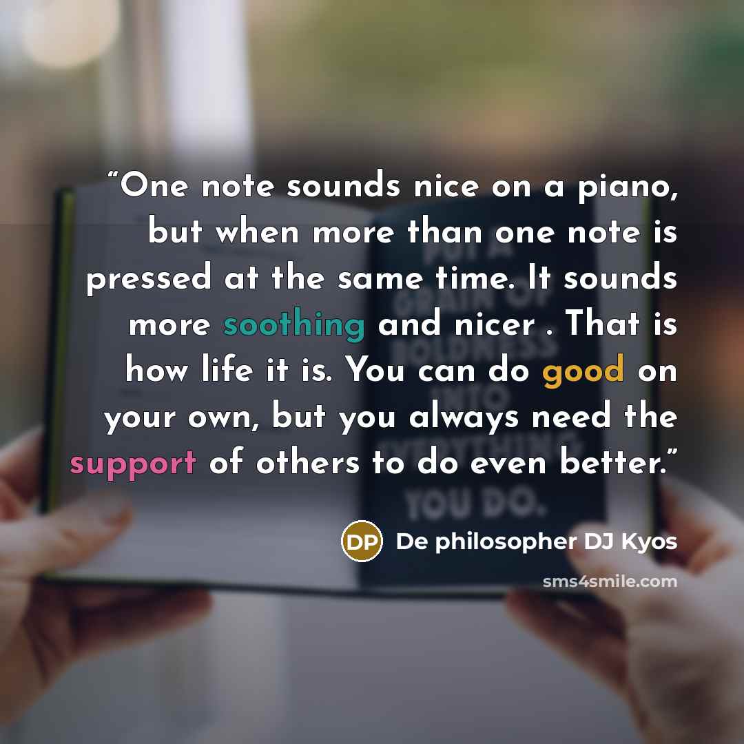 “One note sounds nice on a piano, but when more than one note is pressed at the same time. It sounds more soothing and nicer . That is how life it is. You can do good on your own, but you always need the support of others to do even better.” quote by De philosopher DJ Kyos