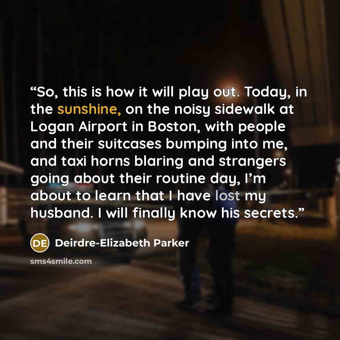 “So, this is how it will play out. Today, in the sunshine, on the noisy sidewalk at Logan Airport in Boston, with people and their suitcases bumping into me, and taxi horns blaring and strangers going about their routine day, I’m about to learn that I have lost my husband. I will finally know his…” quote by Deirdre-Elizabeth Parker
