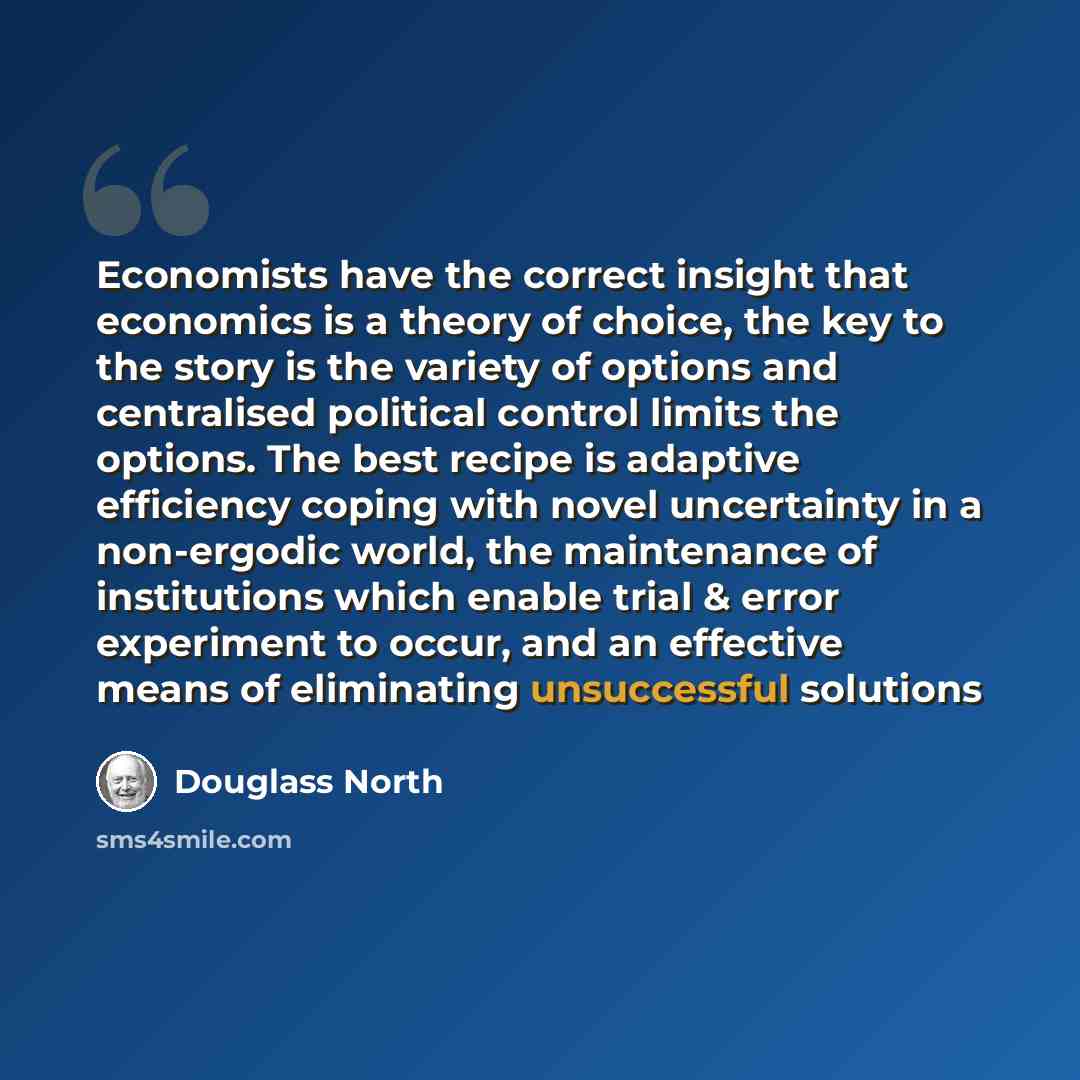 “Economists have the correct insight that economics is a theory of choice, the key to the story is the variety of options and centralised political control limits the options. The best recipe is adaptive efficiency coping with novel uncertainty in a non-ergodic world, the maintenance of…” quote by Douglass North