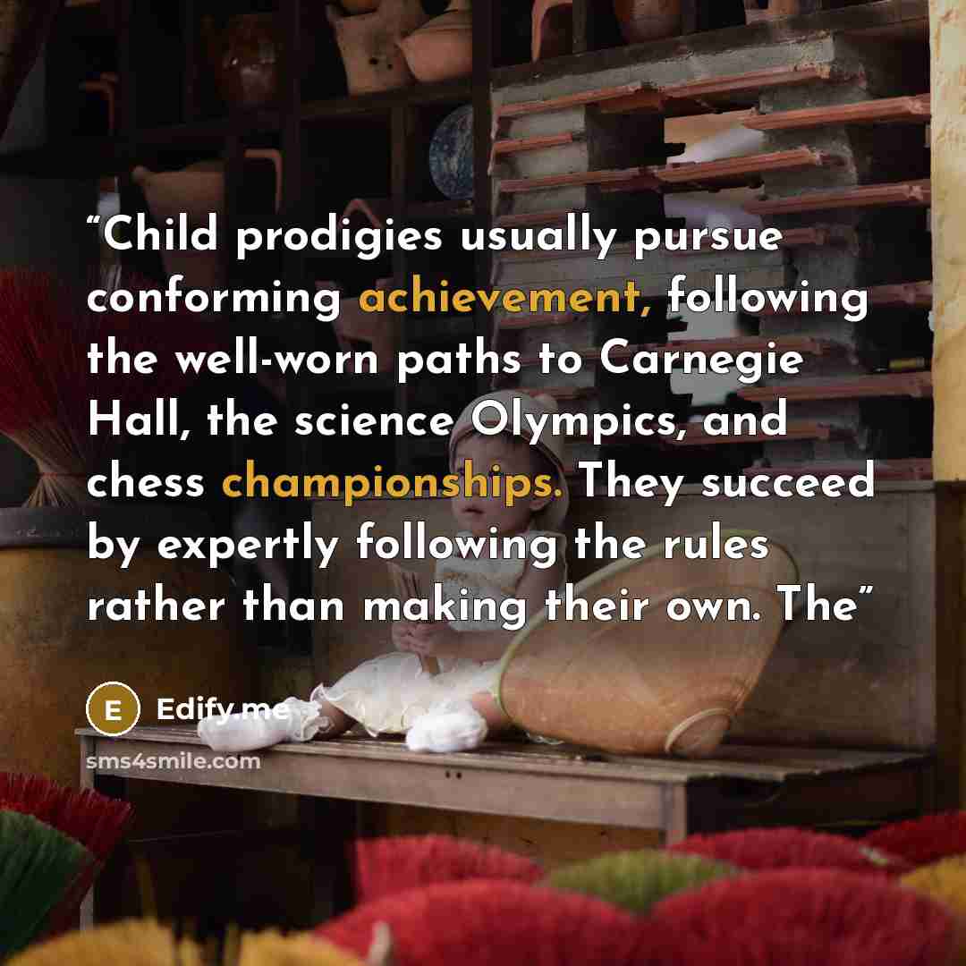 “Child prodigies usually pursue conforming achievement, following the well-worn paths to Carnegie Hall, the science Olympics, and chess championships. They succeed by expertly following the rules rather than making their own. The” quote by Edify.me