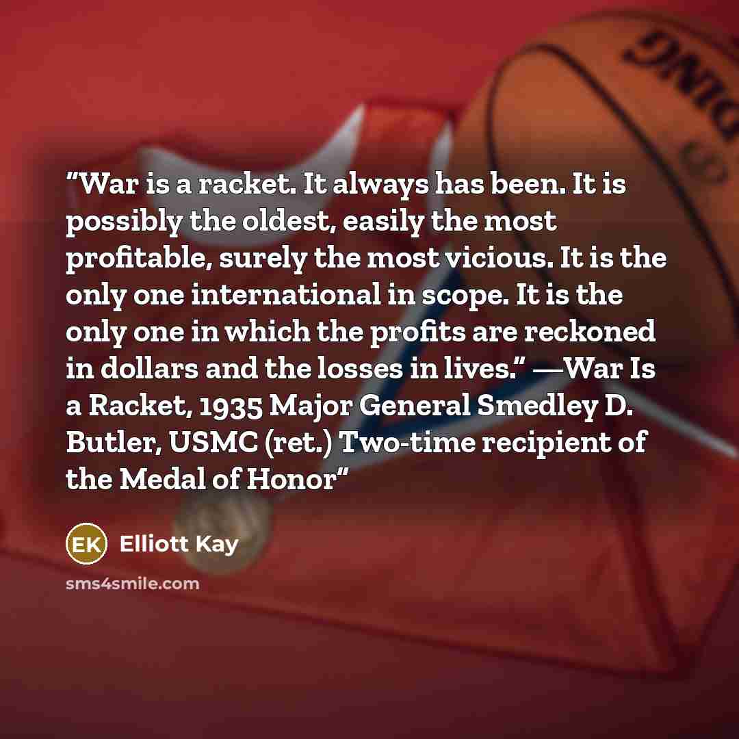 “War is a racket. It always has been. It is possibly the oldest, easily the most profitable, surely the most vicious. It is the only one international in scope. It is the only one in which the profits are reckoned in dollars and the losses in lives.” —War Is a Racket, 1935 Major General Smedley D…” quote by Elliott Kay
