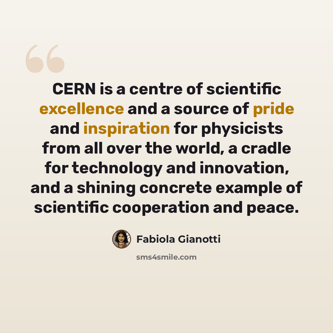 “CERN is a centre of scientific excellence and a source of pride and inspiration for physicists from all over the world, a cradle for technology and innovation, and a shining concrete example of scientific cooperation and peace.” quote by Fabiola Gianotti
