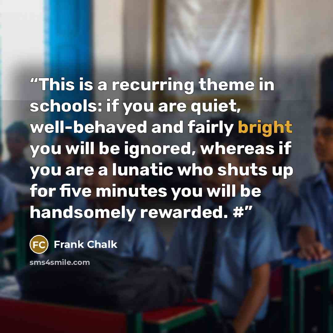 “This is a recurring theme in schools: if you are quiet, well-behaved and fairly bright you will be ignored, whereas if you are a lunatic who shuts up for five minutes you will be handsomely rewarded. #” quote by Frank Chalk