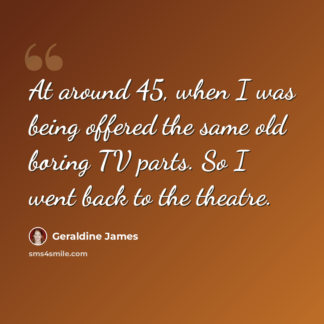 “At around 45, when I was being offered the same old boring TV parts. So I went back to the theatre.” quote by Geraldine James