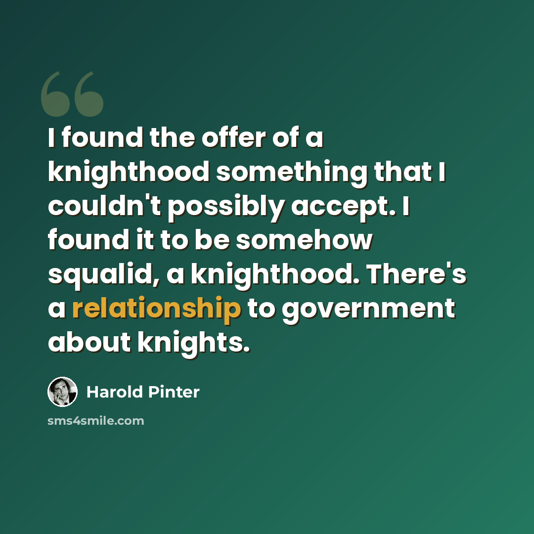 “I found the offer of a knighthood something that I couldn't possibly accept. I found it to be somehow squalid, a knighthood. There's a relationship to government about knights.” quote by Harold Pinter
