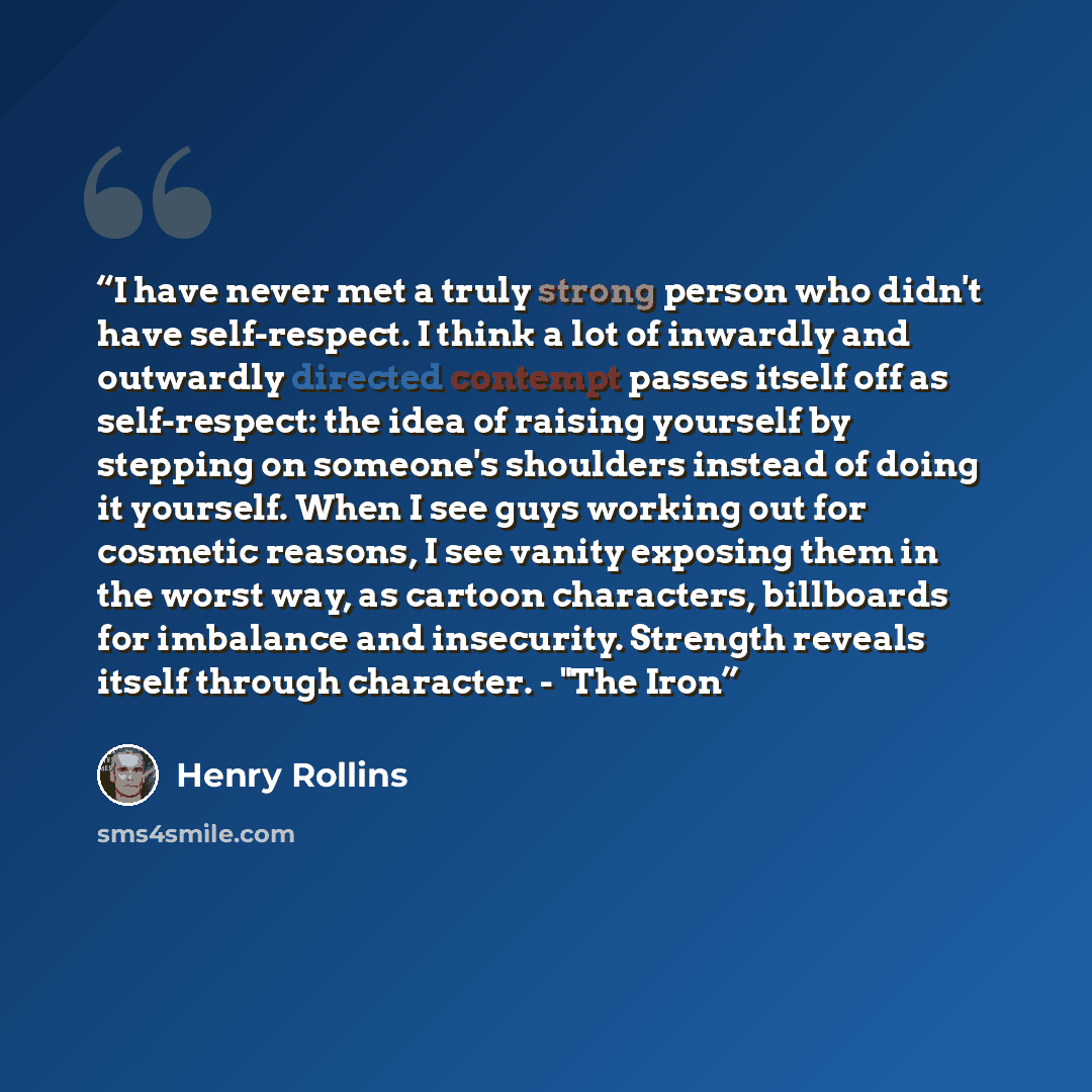 “I have never met a truly strong person who didn't have self-respect. I think a lot of inwardly and outwardly directed contempt passes itself off as self-respect: the idea of raising yourself by stepping on someone's shoulders instead of doing it yourself. When I see guys working out for cosmetic…” quote by Henry Rollins