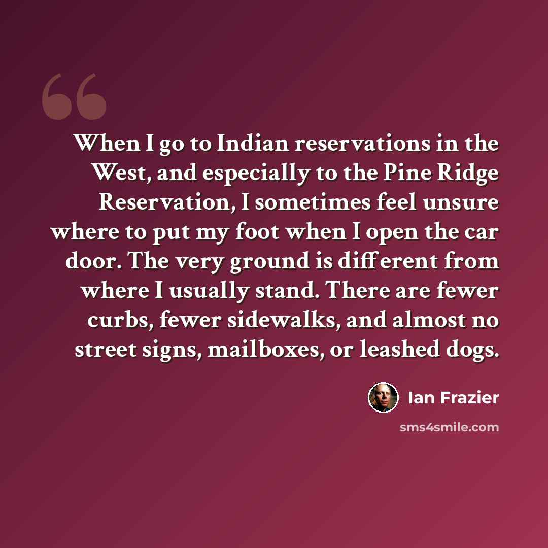“When I go to Indian reservations in the West, and especially to the Pine Ridge Reservation, I sometimes feel unsure where to put my foot when I open the car door. The very ground is different from where I usually stand. There are fewer curbs, fewer sidewalks, and almost no street signs, mailboxes…” quote by Ian Frazier