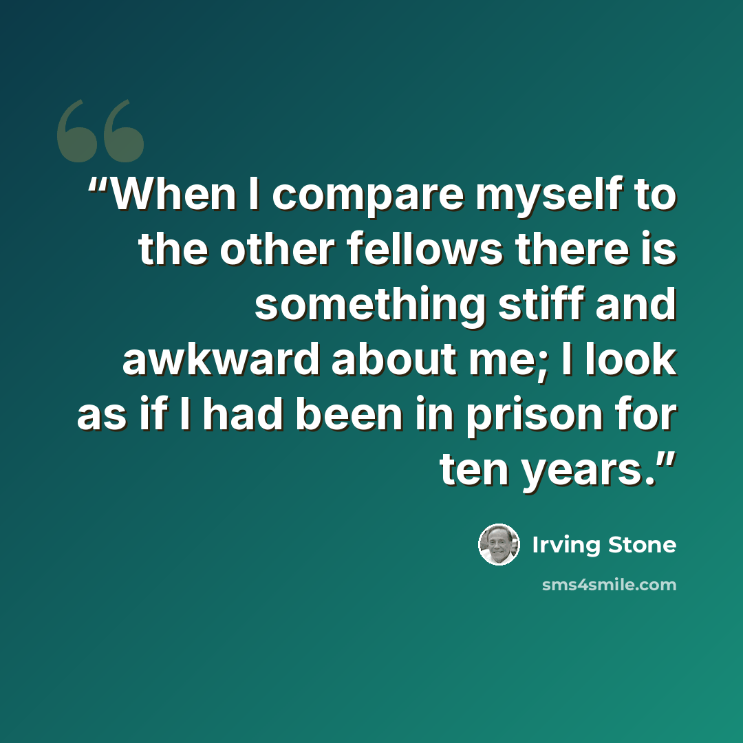 “When I compare myself to the other fellows there is something stiff and awkward about me; I look as if I had been in prison for ten years.” quote by Irving Stone