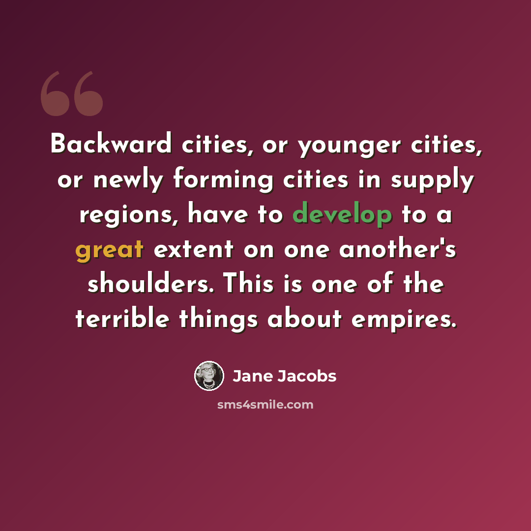 “Backward cities, or younger cities, or newly forming cities in supply regions, have to develop to a great extent on one another's shoulders. This is one of the terrible things about empires.” quote by Jane Jacobs