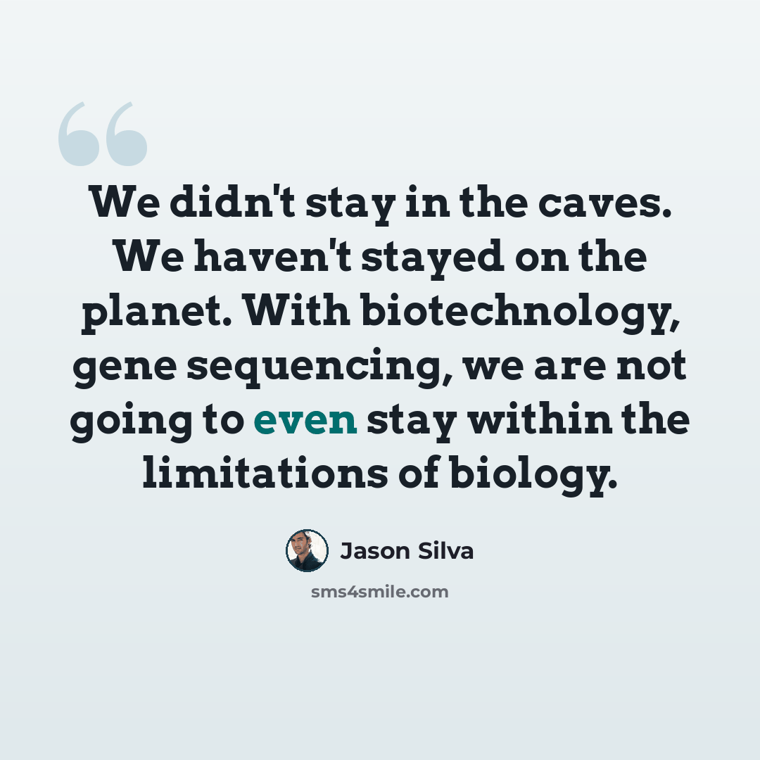 “We didn't stay in the caves. We haven't stayed on the planet. With biotechnology, gene sequencing, we are not going to even stay within the limitations of biology.” quote by Jason Silva