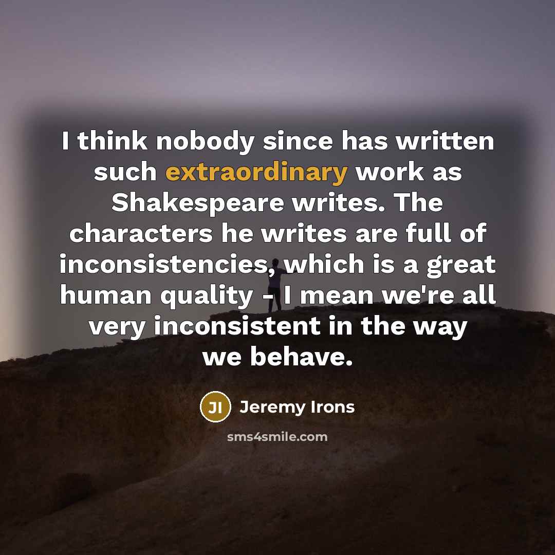 “I think nobody since has written such extraordinary work as Shakespeare writes. The characters he writes are full of inconsistencies, which is a great human quality - I mean we're all very inconsistent in the way we behave.” quote by Jeremy Irons
