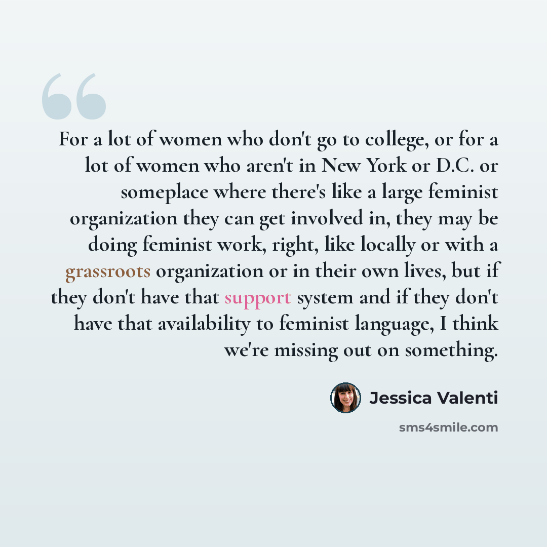 “For a lot of women who don't go to college, or for a lot of women who aren't in New York or D.C. or someplace where there's like a large feminist organization they can get involved in, they may be doing feminist work, right, like locally or with a grassroots organization or in their own lives, but…” quote by Jessica Valenti