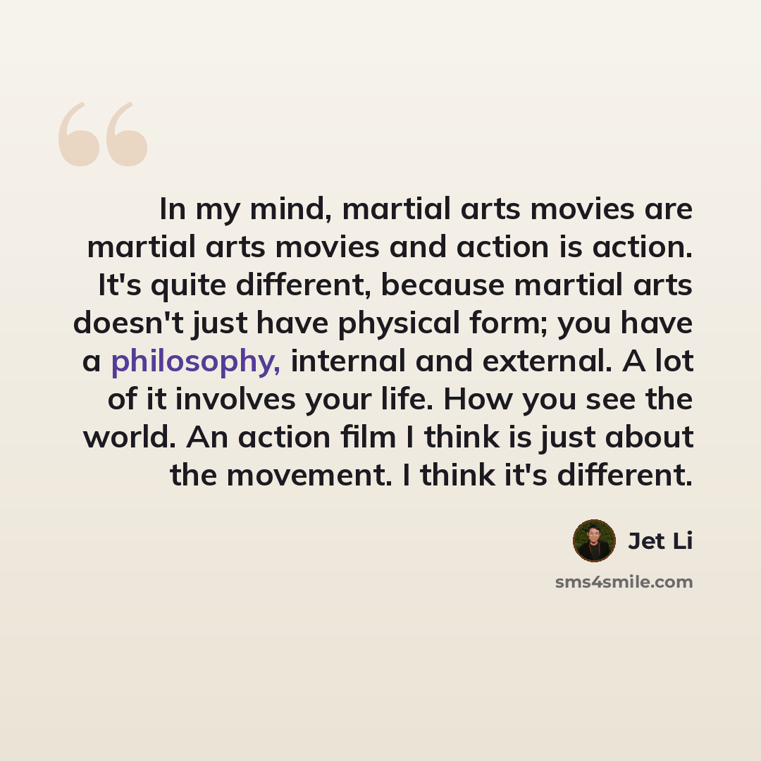 “In my mind, martial arts movies are martial arts movies and action is action. It's quite different, because martial arts doesn't just have physical form; you have a philosophy, internal and external. A lot of it involves your life. How you see the world. An action film I think is just about the…” quote by Jet Li