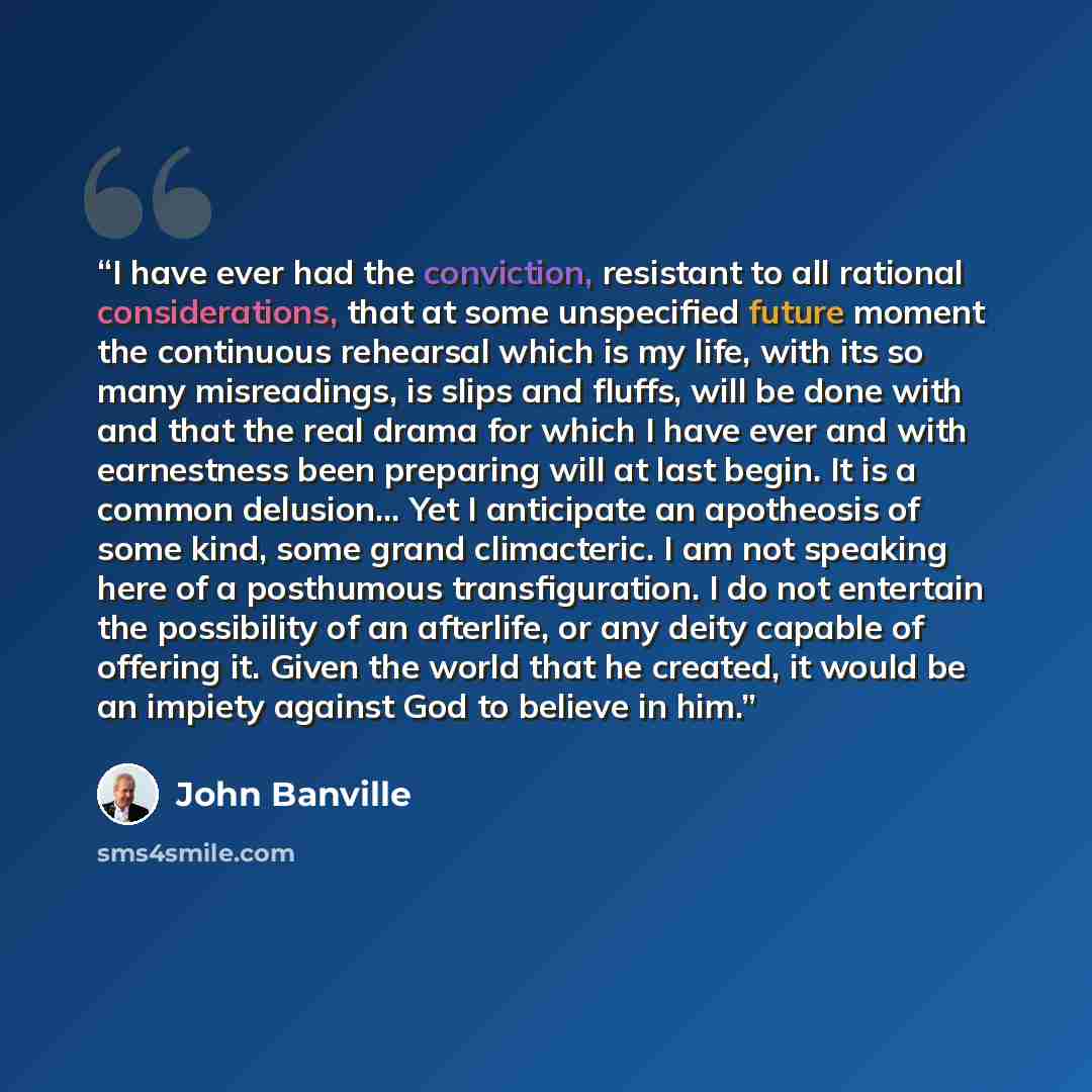 “I have ever had the conviction, resistant to all rational considerations, that at some unspecified future moment the continuous rehearsal which is my life, with its so many misreadings, is slips and fluffs, will be done with and that the real drama for which I have ever and with earnestness been…” quote by John Banville