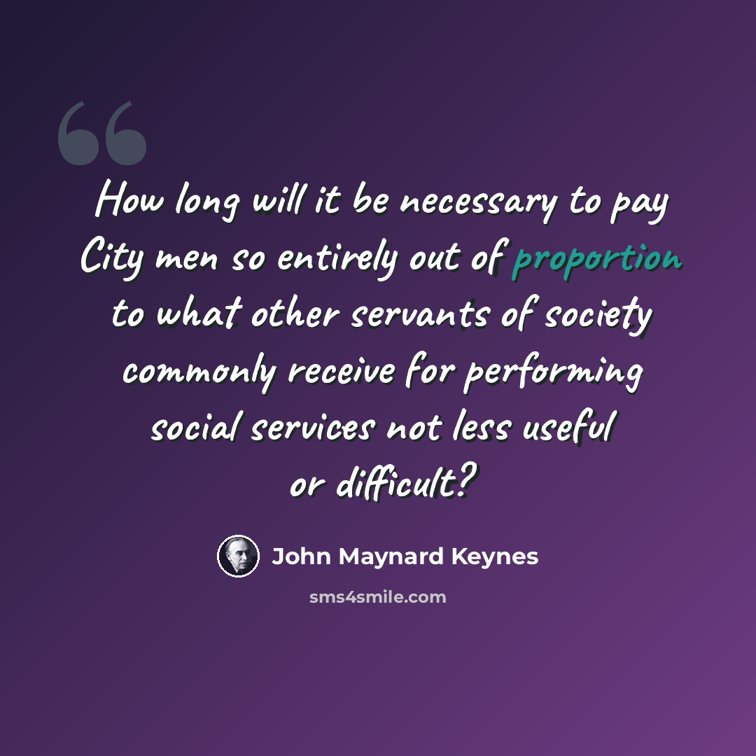 “How long will it be necessary to pay City men so entirely out of proportion to what other servants of society commonly receive for performing social services not less useful or difficult?” quote by John Maynard Keynes