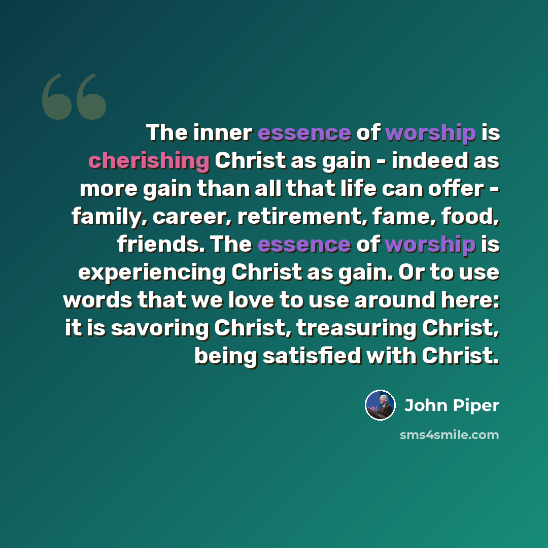 “The inner essence of worship is cherishing Christ as gain - indeed as more gain than all that life can offer - family, career, retirement, fame, food, friends. The essence of worship is experiencing Christ as gain. Or to use words that we love to use around here: it is savoring Christ, treasuring…” quote by John Piper