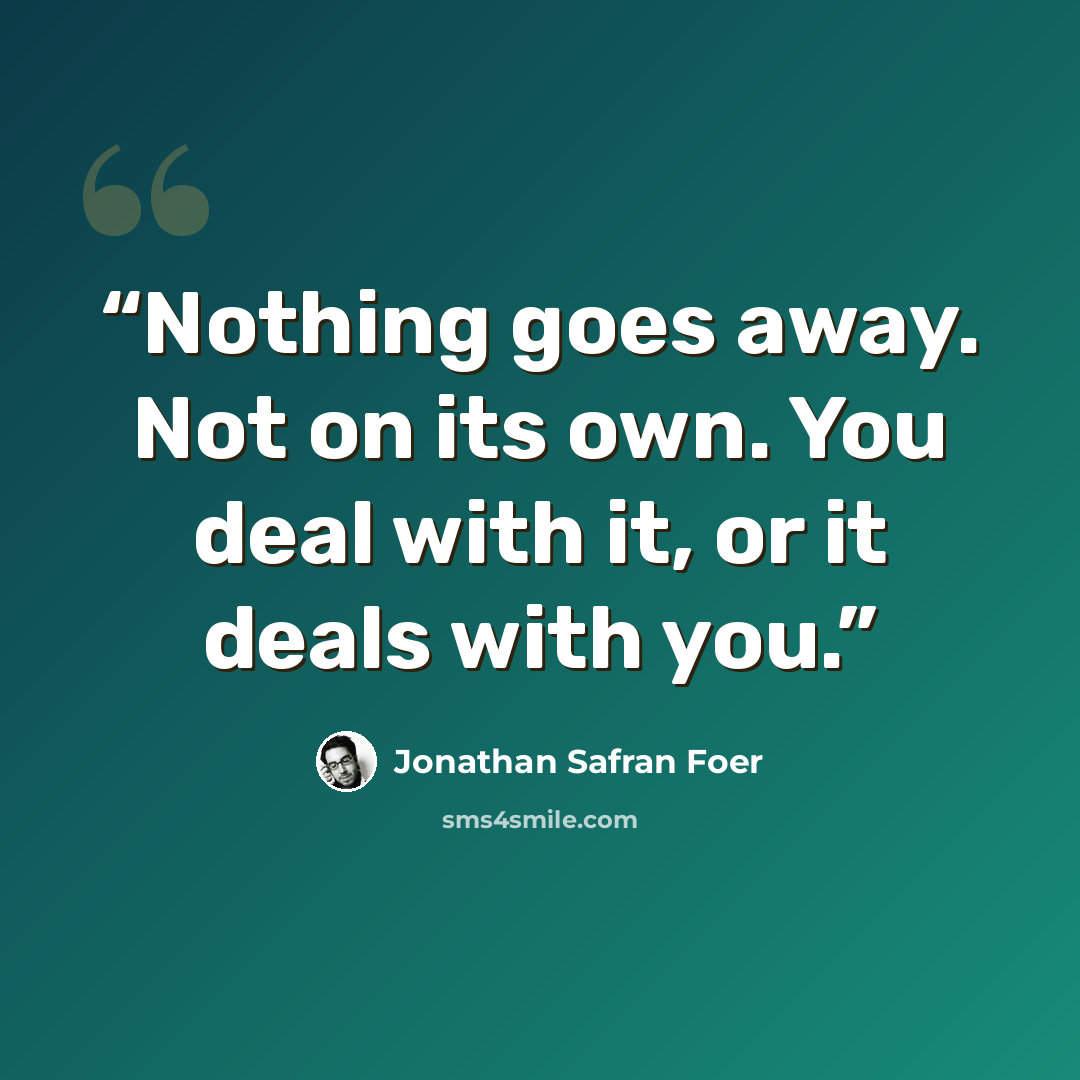 “Nothing goes away. Not on its own. You deal with it, or it deals with you.” quote by Jonathan Safran Foer
