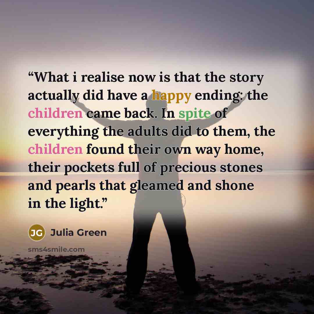“What i realise now is that the story actually did have a happy ending: the children came back. In spite of everything the adults did to them, the children found their own way home, their pockets full of precious stones and pearls that gleamed and shone in the light.” quote by Julia Green