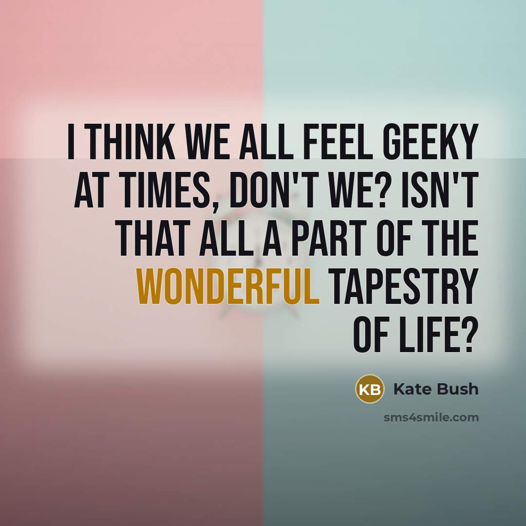 “I think we all feel geeky at times, don't we? Isn't that all a part of the wonderful tapestry of life?” quote by Kate Bush