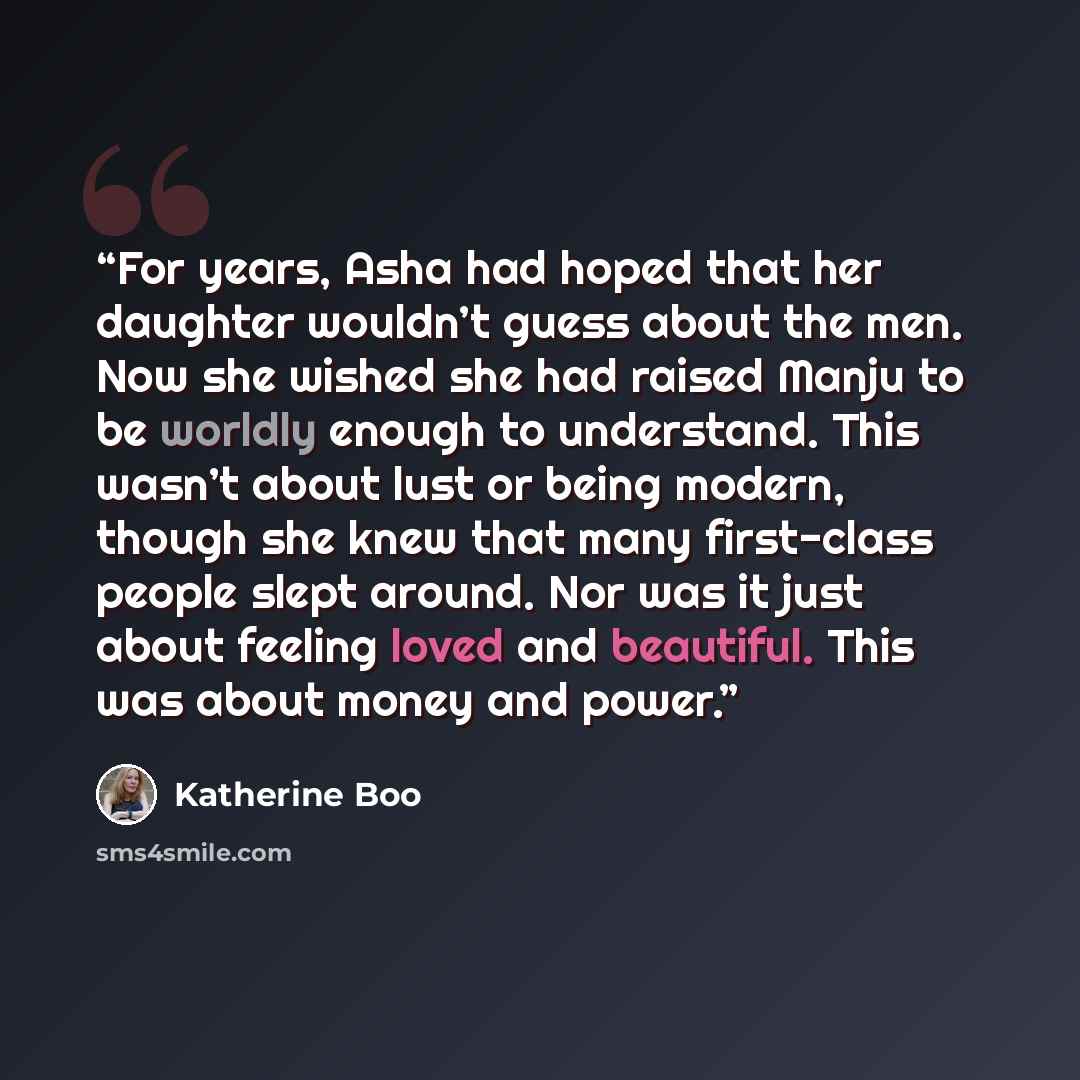 “For years, Asha had hoped that her daughter wouldn’t guess about the men. Now she wished she had raised Manju to be worldly enough to understand. This wasn’t about lust or being modern, though she knew that many first-class people slept around. Nor was it just about feeling loved and beautiful…” quote by Katherine Boo