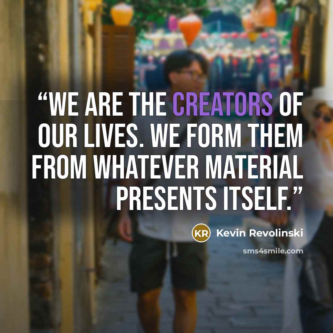 “We are the creators of our lives. We form them from whatever material presents itself.” quote by Kevin Revolinski
