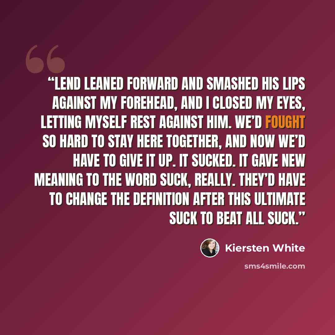 “Lend leaned forward and smashed his lips against my forehead, and I closed my eyes, letting myself rest against him. We’d fought so hard to stay here together, and now we’d have to give it up. It sucked. It gave new meaning to the word suck, really. They’d have to change the definition after this…” quote by Kiersten White