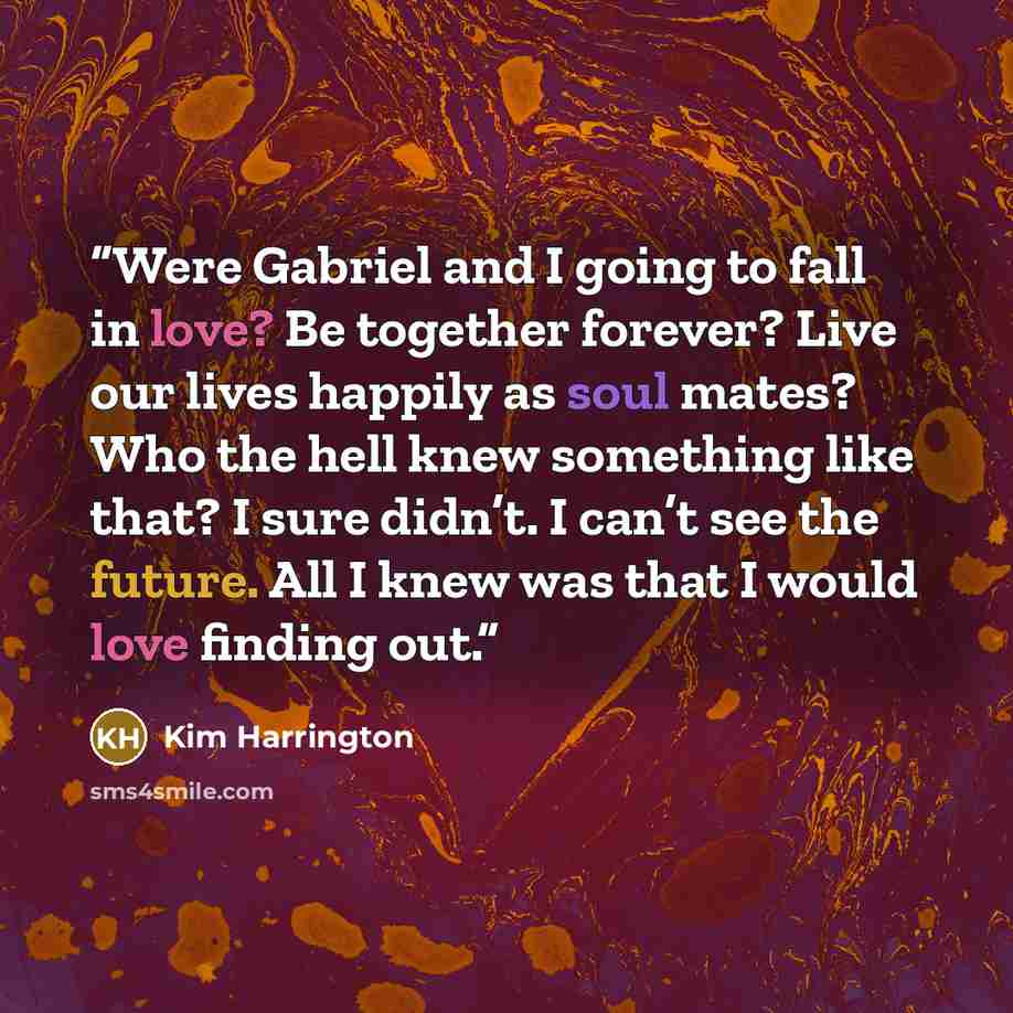 “Were Gabriel and I going to fall in love? Be together forever? Live our lives happily as soul mates? Who the hell knew something like that? I sure didn’t. I can’t see the future. All I knew was that I would love finding out.” quote by Kim Harrington