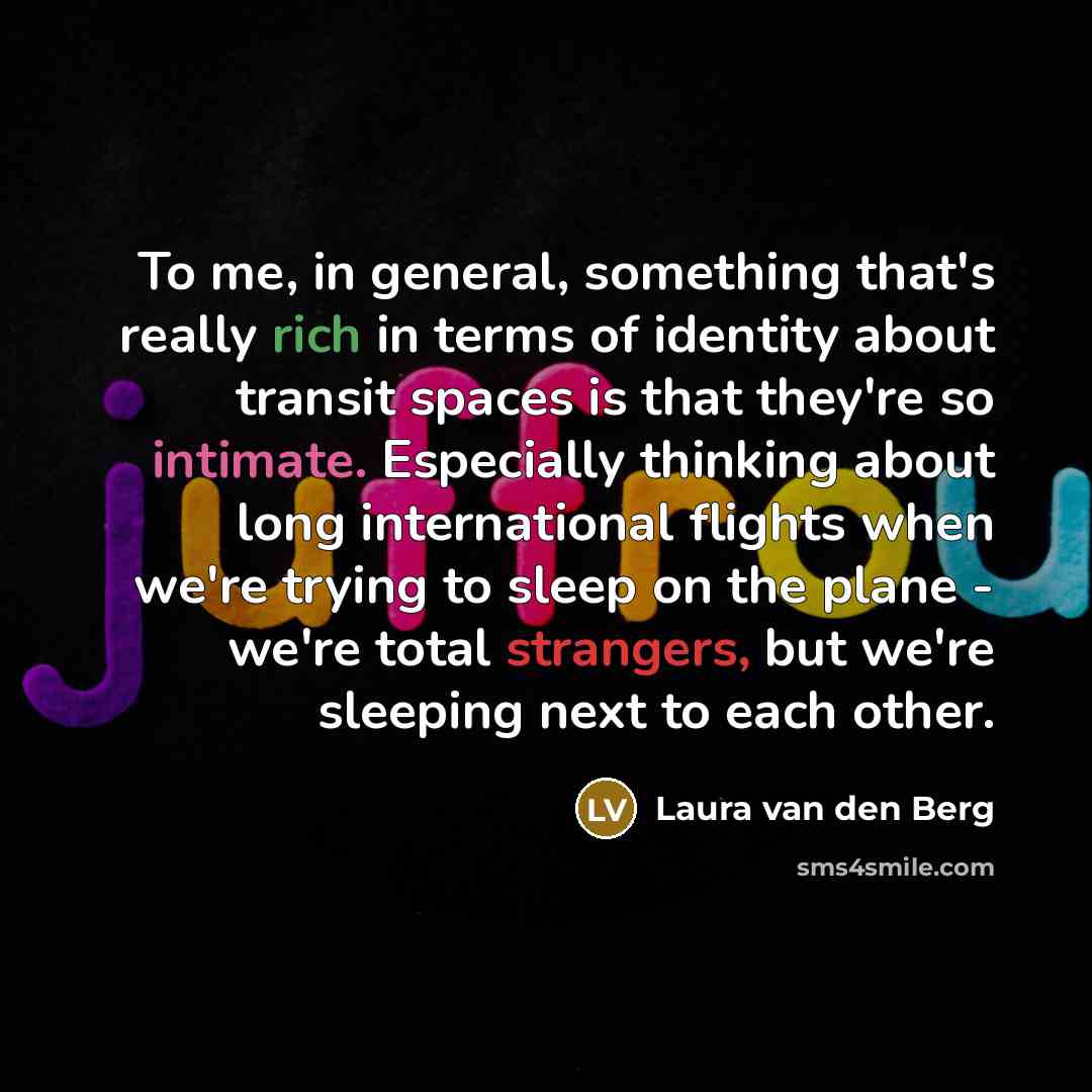 “To me, in general, something that's really rich in terms of identity about transit spaces is that they're so intimate. Especially thinking about long international flights when we're trying to sleep on the plane - we're total strangers, but we're sleeping next to each other.” quote by Laura van den Berg